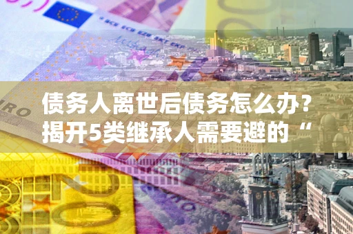 济南债务人离世后债务怎么办？揭开5类继承人需要避的“坑”