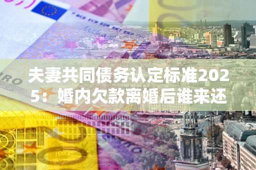 济南夫妻共同债务认定标准2025:婚内欠款离婚后谁来还? 济南夫妻共同债务认定标准2025:婚内欠款离婚后谁来还?